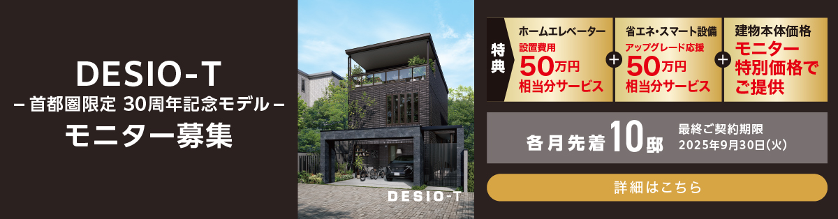 DESIO-T -首都圏限定 30周年モデル- モニター募集 ホームエレベーター設置費用100万円相当分サービス+建物本体価格モニター特別価格でご提供 各月先着10邸 最終契約締切日 2025年3月31日(月) 詳細はこちら